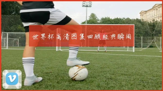 世界杯高清图集回顾经典瞬间
