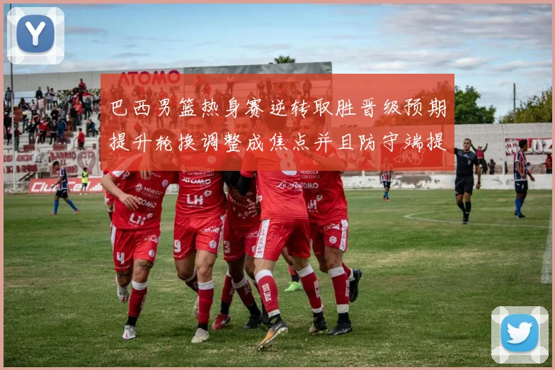 巴西男篮热身赛逆转取胜晋级预期提升轮换调整成焦点并且防守端提升明显