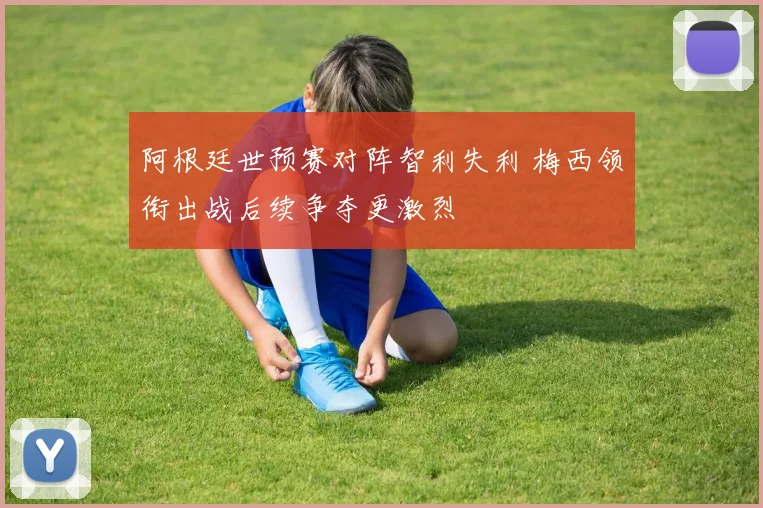 阿根廷世预赛对阵智利失利 梅西领衔出战后续争夺更激烈