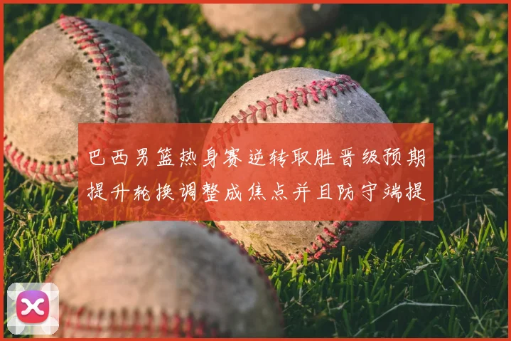 巴西男篮热身赛逆转取胜晋级预期提升轮换调整成焦点并且防守端提升明显