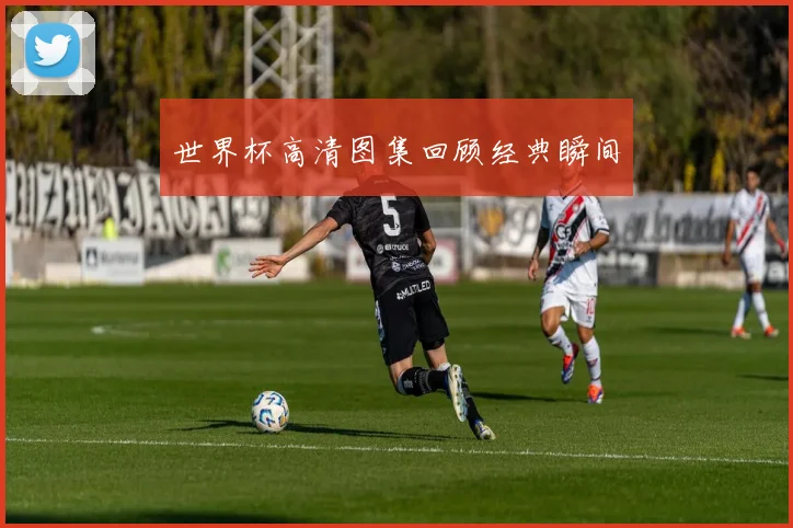世界杯高清图集回顾经典瞬间