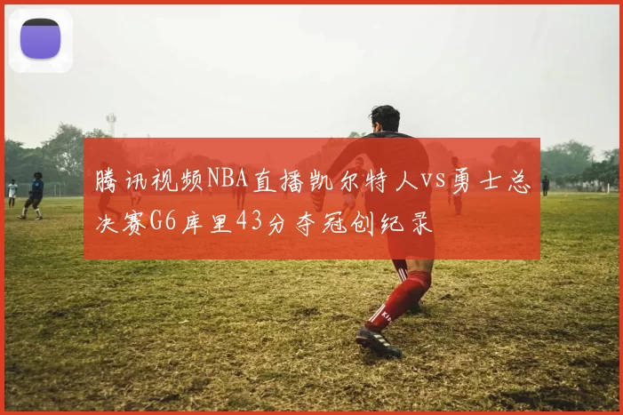腾讯视频NBA直播凯尔特人vs勇士总决赛G6库里43分夺冠创纪录