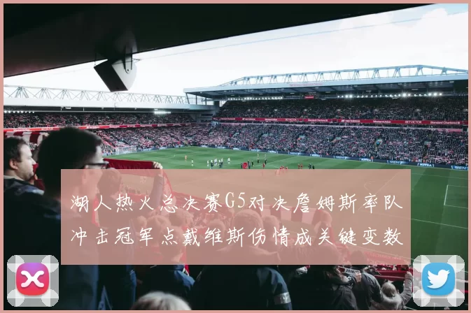 湖人热火总决赛G5对决詹姆斯率队冲击冠军点戴维斯伤情成关键变数