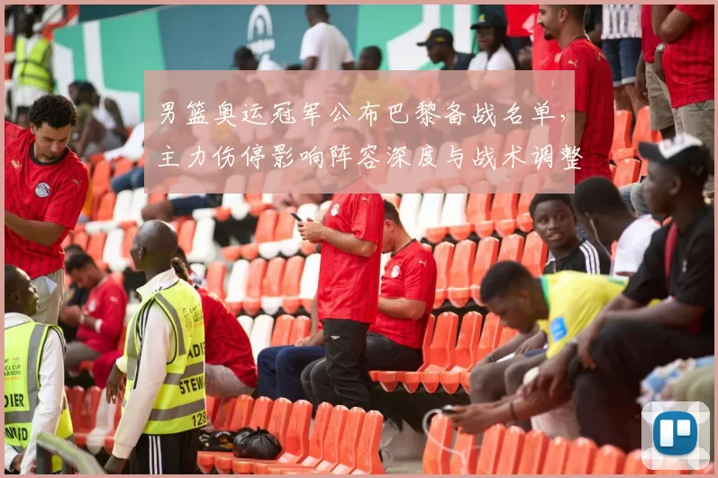 男篮奥运冠军公布巴黎备战名单，主力伤停影响阵容深度与战术调整