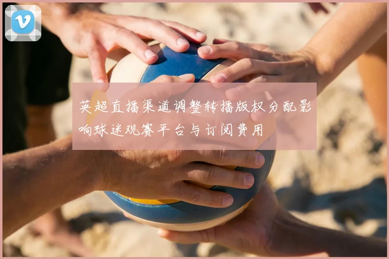 英超直播渠道调整转播版权分配影响球迷观赛平台与订阅费用