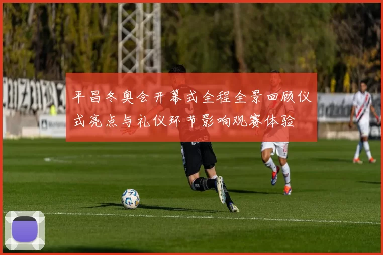 平昌冬奥会开幕式全程全景回顾仪式亮点与礼仪环节影响观赛体验