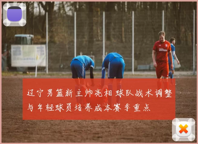 辽宁男篮新主帅亮相 球队战术调整与年轻球员培养成本赛季重点