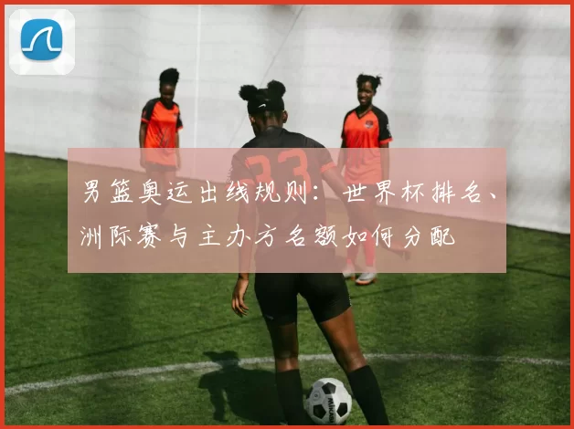男篮奥运出线规则：世界杯排名、洲际赛与主办方名额如何分配