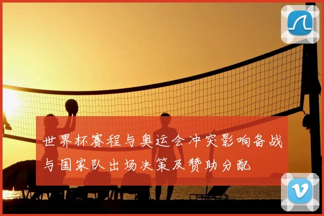 世界杯赛程与奥运会冲突影响备战与国家队出场决策及赞助分配