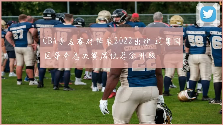 CBA季后赛对阵表2022出炉 辽粤同区争夺总决赛席位悬念升级