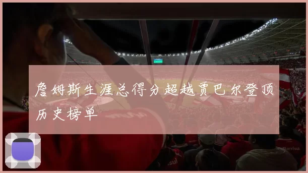 詹姆斯生涯总得分超越贾巴尔登顶历史榜单
