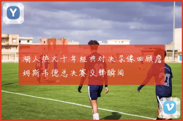 湖人热火十年经典对决录像回顾詹姆斯韦德总决赛交锋瞬间