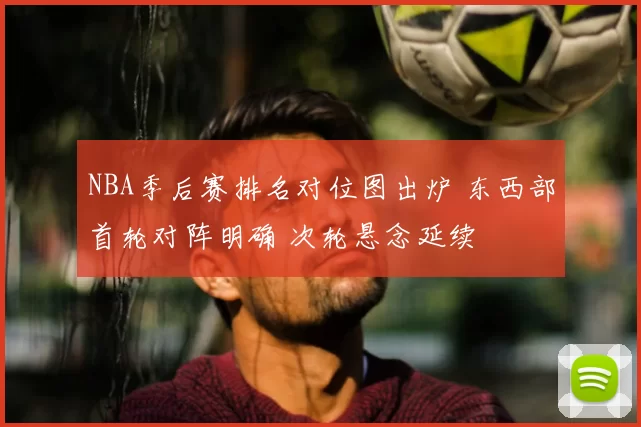 NBA季后赛排名对位图出炉 东西部首轮对阵明确 次轮悬念延续