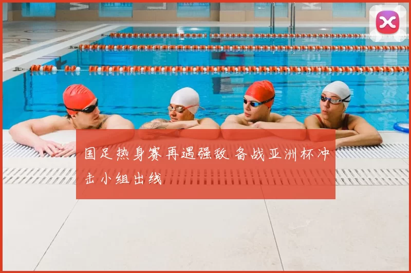 国足热身赛再遇强敌 备战亚洲杯冲击小组出线