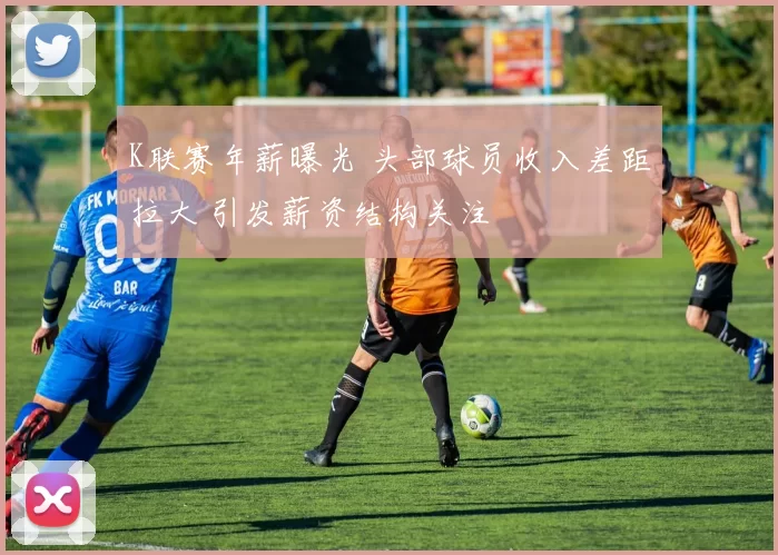 K联赛年薪曝光 头部球员收入差距拉大 引发薪资结构关注