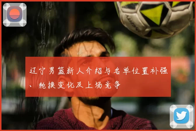 辽宁男篮新人介绍与名单位置补强、轮换变化及上场竞争