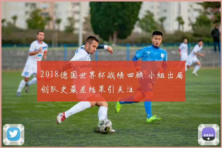 2018德国世界杯战绩回顾 小组出局创队史最差结果引关注