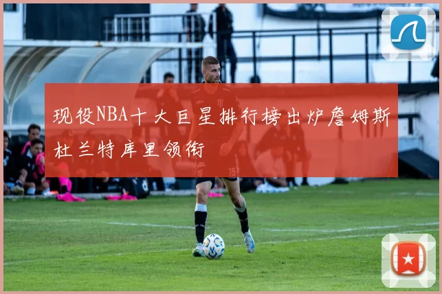 现役NBA十大巨星排行榜出炉詹姆斯杜兰特库里领衔