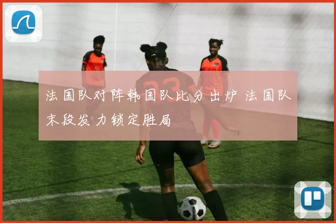 法国队对阵韩国队比分出炉 法国队末段发力锁定胜局