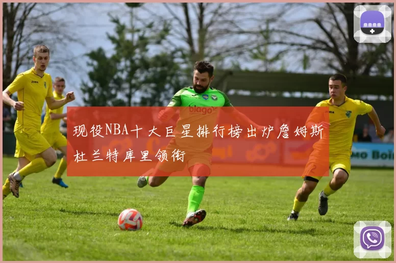 现役NBA十大巨星排行榜出炉詹姆斯杜兰特库里领衔