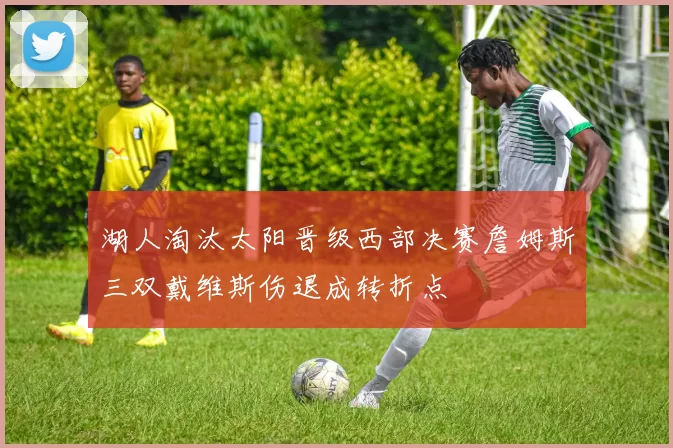 湖人淘汰太阳晋级西部决赛詹姆斯三双戴维斯伤退成转折点