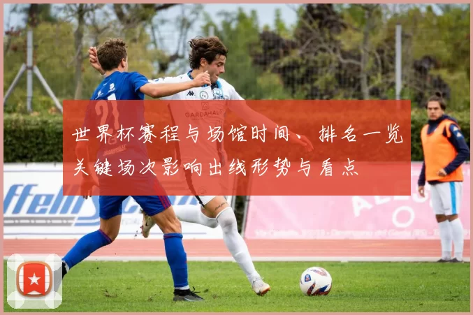 世界杯赛程与场馆时间、排名一览关键场次影响出线形势与看点