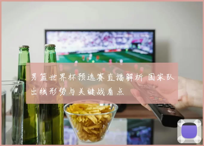 男篮世界杯预选赛直播解析 国家队出线形势与关键战看点