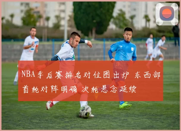NBA季后赛排名对位图出炉 东西部首轮对阵明确 次轮悬念延续