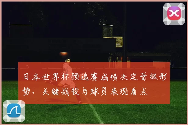日本世界杯预选赛成绩决定晋级形势，关键战役与球员表现看点