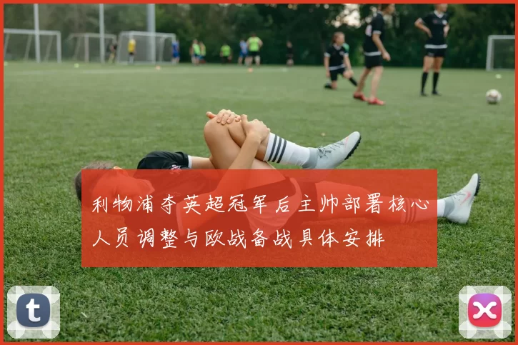 利物浦夺英超冠军后主帅部署核心人员调整与欧战备战具体安排