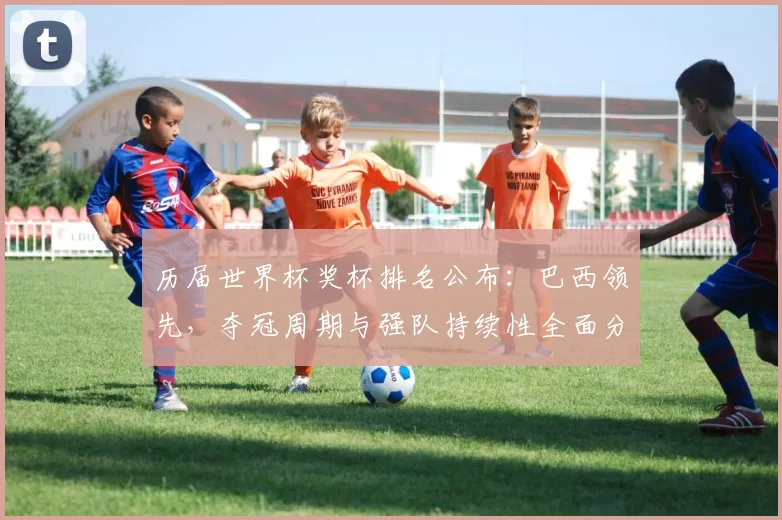 历届世界杯奖杯排名公布:巴西领先,夺冠周期与强队持续性全面分析