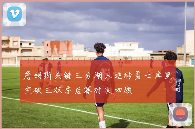 詹姆斯关键三分湖人逆转勇士库里空砍三双季后赛对决回顾