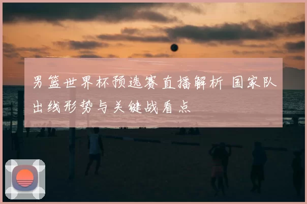 男篮世界杯预选赛直播解析 国家队出线形势与关键战看点