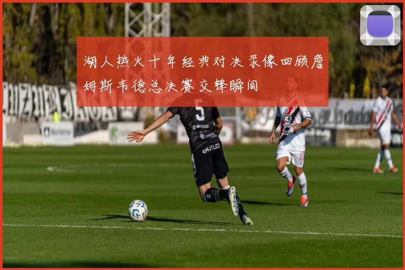 湖人热火十年经典对决录像回顾詹姆斯韦德总决赛交锋瞬间