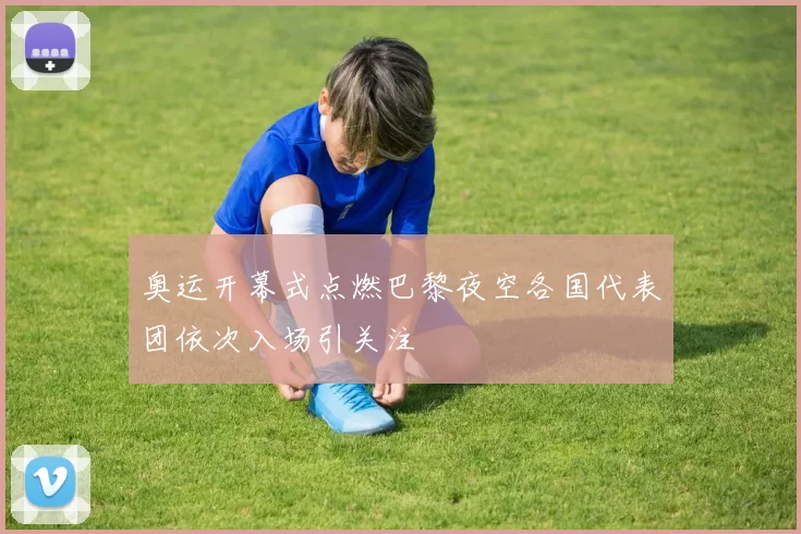 奥运开幕式点燃巴黎夜空各国代表团依次入场引关注